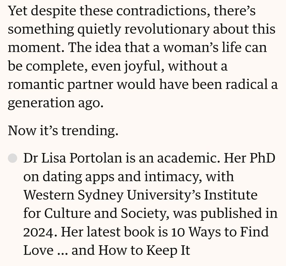 Yet despite these contradictions, there’s something quietly revolutionary about this moment. The idea that a woman’s life can be complete, even joyful, without a romantic partner would have been radical a generation ago.

Now it’s trending.

Dr Lisa Portolan is an academic. Her PhD on dating apps and intimacy, with Western Sydney University’s Institute for Culture and Society, was published in 2024. Her latest book is 10 Ways to Find Love … and How to Keep It