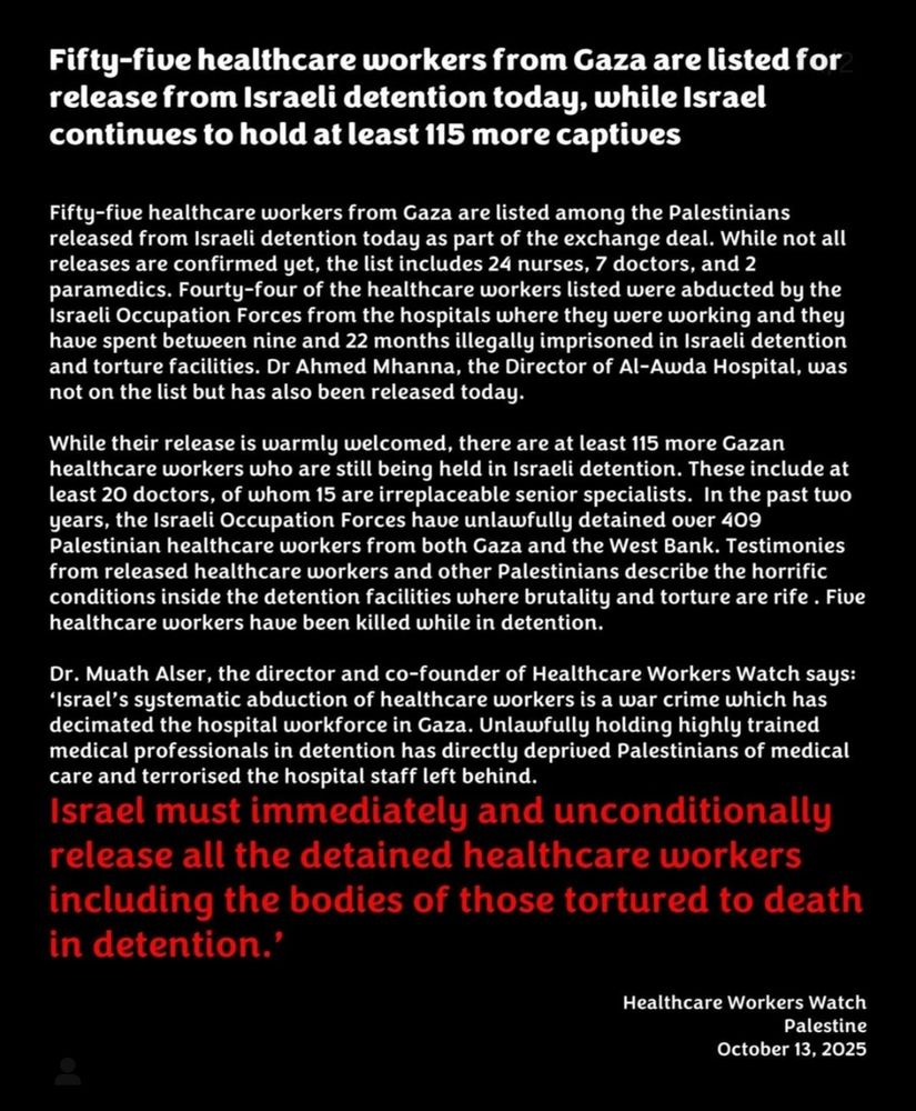 Fifty-five healthcare workers from Gaza are listed for release from Israeli detention today, while Israel continues to hold at least 115 more captives 
Fifty-five healthcare workers from Gaza are listed among the Palestinians released from Israeli detention today as part of the exchange deal. While not all releases are confirmed yet, the list includes 24 nurses, 7 doctors, and 2 paramedics. Fourty-four of the healthcare workers listed were abducted by the Israeli Occupation Forces from the hospitals where they were working and they have spent between nine and 22 months illegally imprisoned in Israeli detention and torture facilities. Dr Ahmed Mhanna, the Director of Al-Awda Hospital, was not on the list but has also been released today. 
While their release is warmly welcomed, there are at least 115 more Gazan healthcare workers who are still being held in Israeli detention. These include at least 20 doctors, of whom 15 are irreplaceable senior specialists. In the past two years, the Israeli Occupation Forces have unlawfully detained over 409 Palestinian healthcare workers from both Gaza and the West Bank. Testimonies from released healthcare workers and other Palestinians describe the horrific conditions inside the detention facilities where brutality and torture are rife. Five healthcare workers have been killed while in detention. 
Dr. Muath Alser, the director and co-founder of Healthcare Workers Watch says: 'Israel's systematic abduction of healthcare workers is a war crime which has decimated the hospital workforce in Gaza. Unlawfully holding highly trained medical professionals in detention has directly deprived Palestinians of medical care and terrorised the hospital staff left behind. 
Israel must immediately and unconditionally release all the detained healthcare workers including the bodies of those tortured to death in detention." 
Healthcare Workers Watch Palestine October 13, 2025