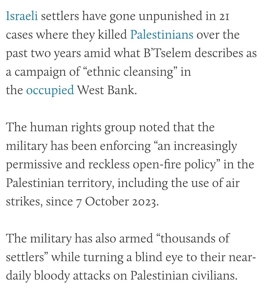 Israeli settlers have gone unpunished in 21 cases where they killed Palestinians over the past two years amid what B’Tselem describes as a campaign of “ethnic cleansing” in the occupied West Bank.

The human rights group noted that the military has been enforcing “an increasingly permissive and reckless open-fire policy” in the Palestinian territory, including the use of air strikes, since 7 October 2023.

The military has also armed “thousands of settlers” while turning a blind eye to their near-daily bloody attacks on Palestinian civilians.