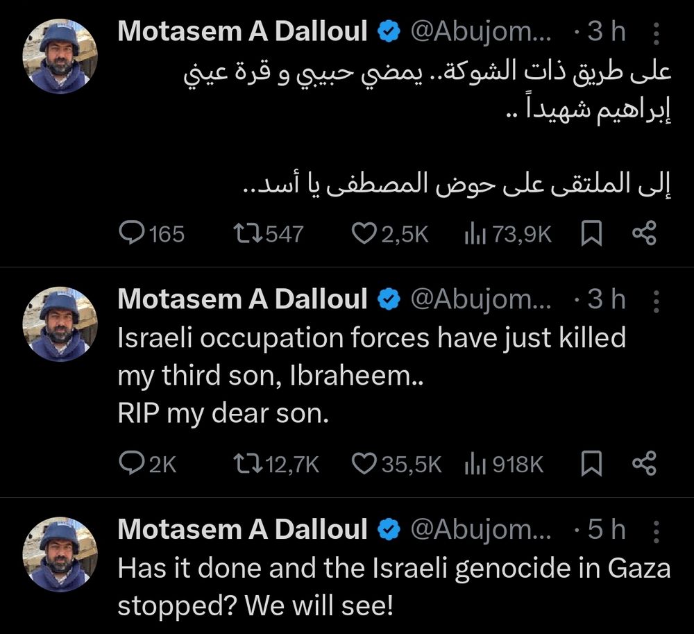 Motasem A Dalloul @Abujom...3h على طريق ذات الشوكة. يمضي حبيي و قرة عيني إبراهیم شهيداً 
165 
إلى الملتقى على حوض المصطفى يا أسد.. 135472,5Kh73,9K 
Motasem A Dalloul v@Abujom...3h Israeli occupation forces have just killed my third son, Ibraheem.. RIP my dear son.  2K 
1212,7K 
35,5K l1 918K 
人
Motasem A Dalloul  @Abujom...5h Has it done and the Israeli genocide in Gaza stopped? We will see!