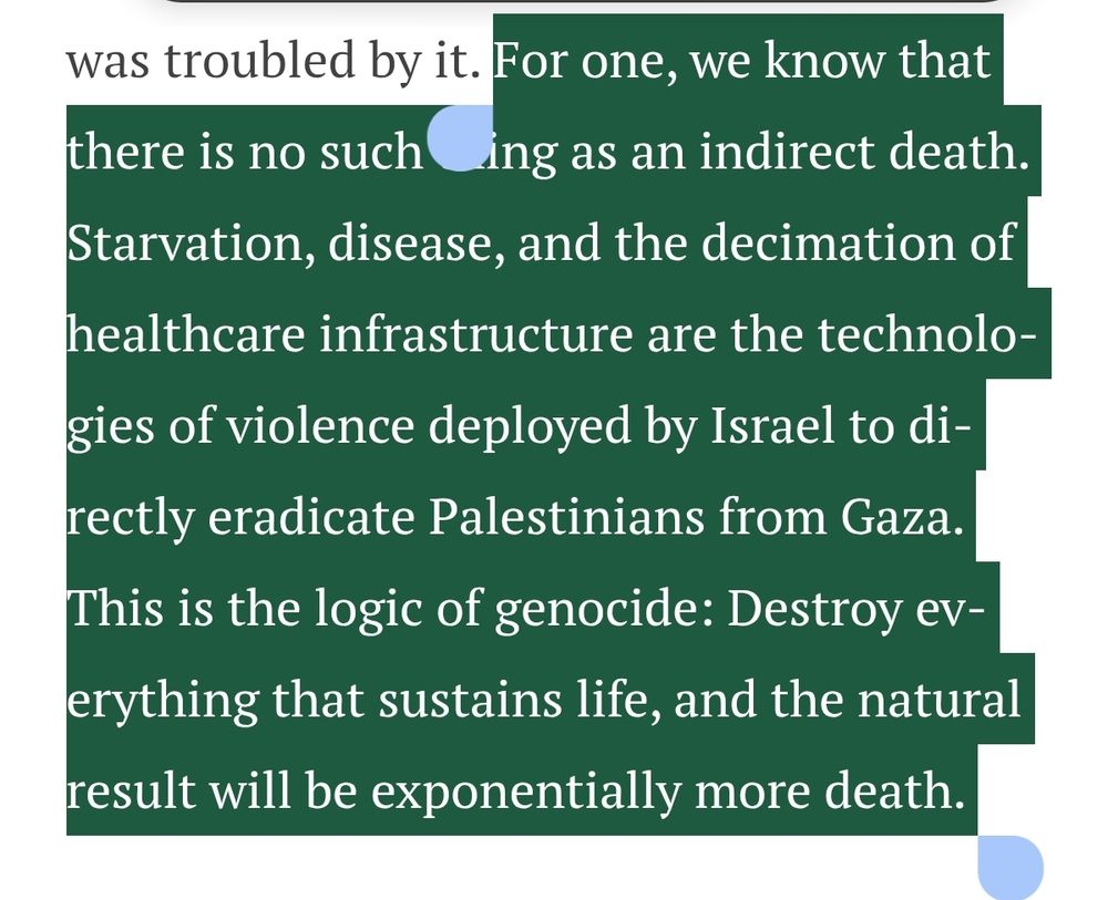For one, we know that there is no such thing as an indirect death. Starvation, disease, and the decimation of healthcare infrastructure are the technologies of violence deployed by Israel to directly eradicate Palestinians from Gaza. This is the logic of genocide: Destroy everything that sustains life, and the natural result will be exponentially more death. 