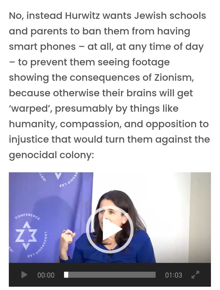 No, instead Hurwitz wants Jewish schools and parents to ban them from having smart phones - at all, at any time of day - to prevent them seeing footage showing the consequences of Zionism, because otherwise their brains will get 'warped', presumably by things like humanity, compassion, and opposition to injustice that would turn them against the genocidal colony: 
CONFERENC 
LEADERSH 
816 
00:00 
01:03 
习