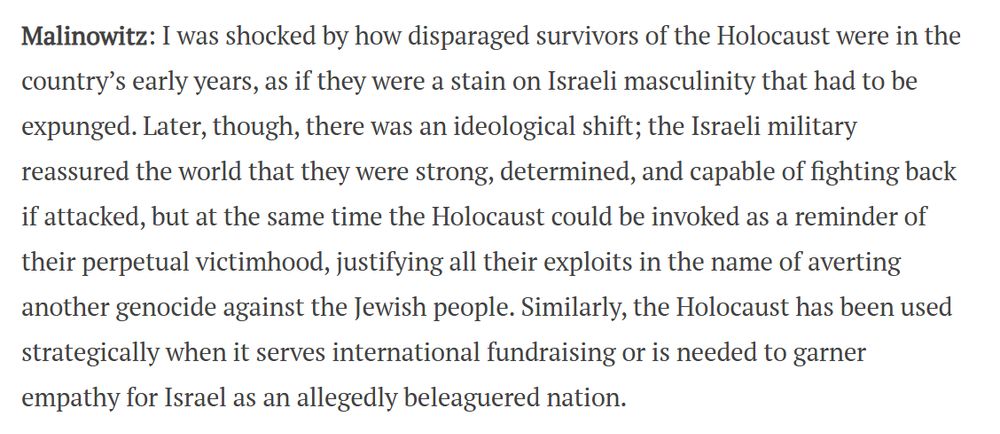 Malinowitz: I was shocked by how disparaged survivors of the Holocaust were in the country’s early years, as if they were a stain on Israeli masculinity that had to be expunged. Later, though, there was an ideological shift; the Israeli military reassured the world that they were strong, determined, and capable of fighting back if attacked, but at the same time the Holocaust could be invoked as a reminder of their perpetual victimhood, justifying all their exploits in the name of averting another genocide against the Jewish people. Similarly, the Holocaust has been used strategically when it serves international fundraising or is needed to garner empathy for Israel as an allegedly beleaguered nation.