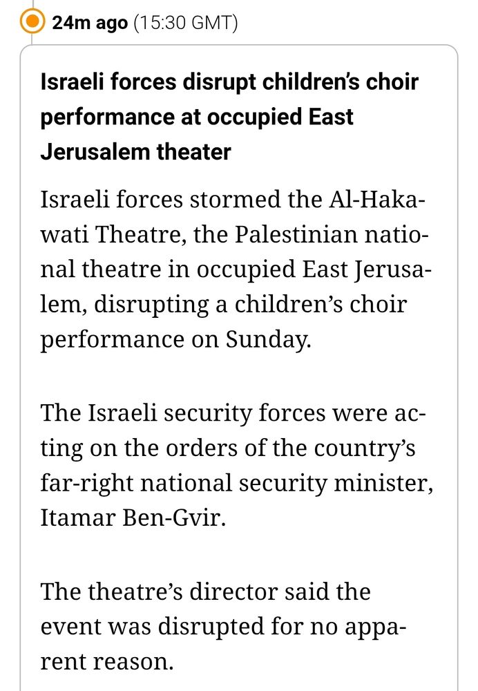 Israeli forces disrupt children’s choir performance at occupied East Jerusalem theater
Israeli forces stormed the Al-Hakawati Theatre, the Palestinian national theatre in occupied East Jerusalem, disrupting a children’s choir performance on Sunday.

The Israeli security forces were acting on the orders of the country’s far-right national security minister, Itamar Ben-Gvir.

The theatre’s director said the event was disrupted for no apparent reason.