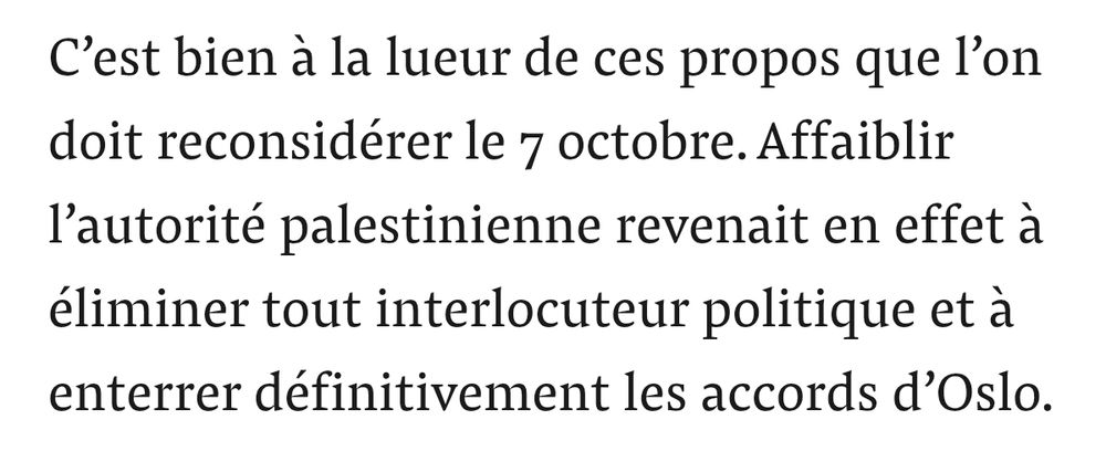 C’est bien à la lueur de ces propos que l’on doit reconsidérer le 7 octobre. Affaiblir l’autorité palestinienne revenait en effet à éliminer tout interlocuteur politique et à enterrer définitivement les accords d’Oslo.