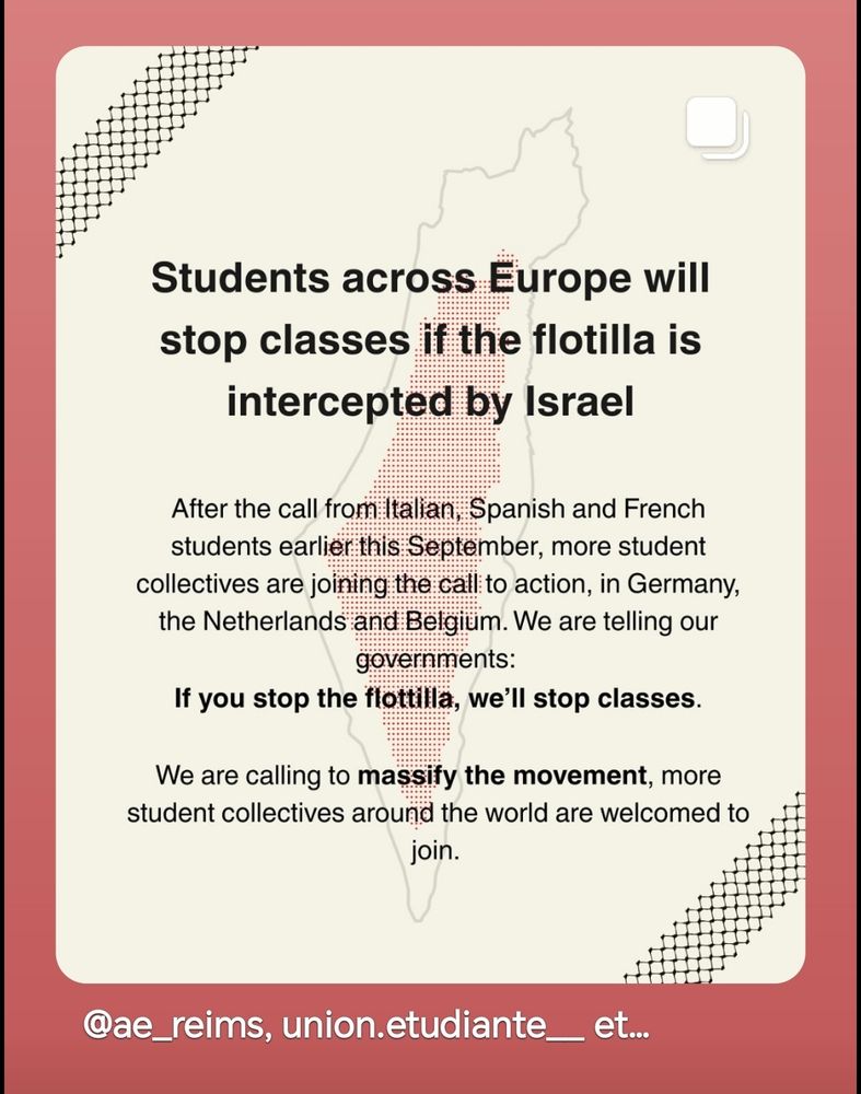 Students across Europe will stop classes if the flotilla is intercepted by Israel 
After the call from Italian, Spanish and French 
students earlierthis September, more student collectives are joining the call: to action, in Germany, 
the Netherlands and Belgium. We are telling our 
governments: 
If you stop the flottilla, we'll stop classes. 
We are calling to massify the movement, more student collectives around the world are welcomed to join. 
@ae_reims, union.etudiante 
et..