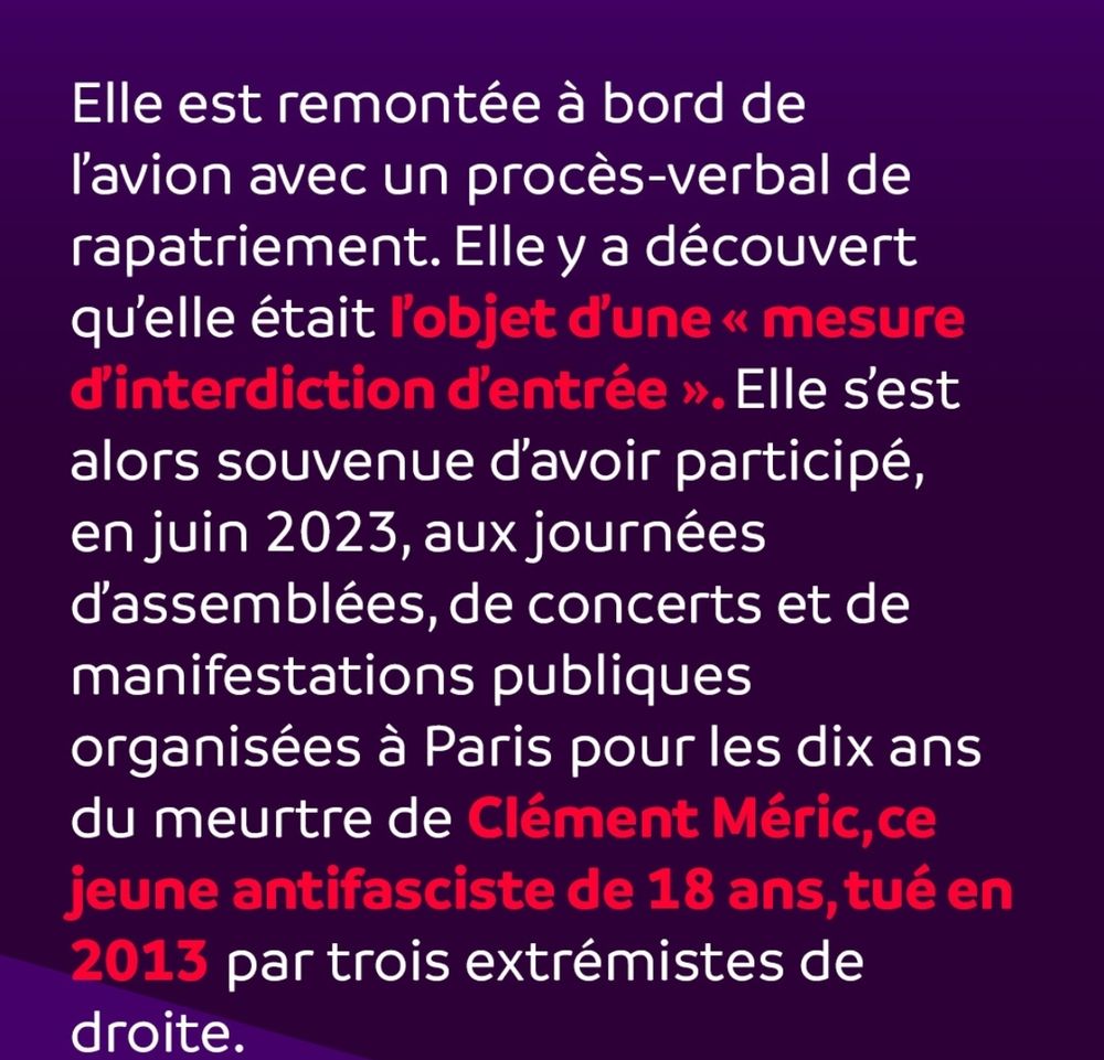 Elle est remontée à bord de 
l'avion avec un procès-verbal de 
rapatriement. Elley a découvert 
qu'elle était ľ'objet d'une« mesure 
d'interdiction d'entrée ». Elle s'est 
alors souvenue d'avoir participé, 
en juin 2023, aux journées 
d'assemblées, de concerts et de 
manifestations publiques 
organisées à Paris pour les dix ans 
du meurtre de Clément Méric, ce 
jeune antifasciste de 18 ans, tué en 
2013 par trois extrémistes de 
droite.