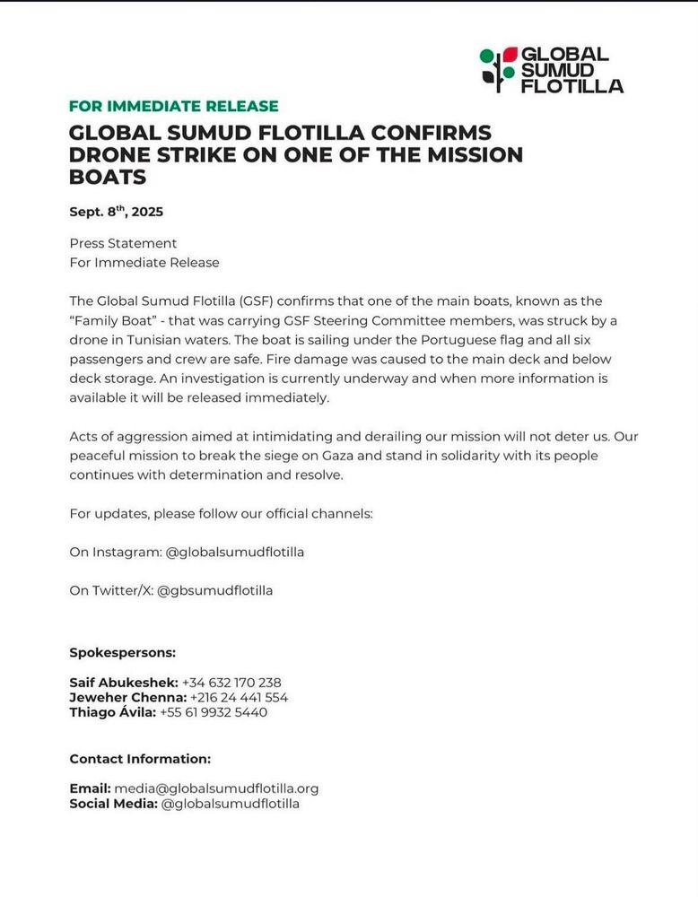 GLOBAL SUMUD FLOTILLA 
FOR IMMEDIATE RELEASE 
GLOBAL SUMUD FLOTILLA CONFIRMS DRONE STRIKE ON ONE OF THE MISSION BOATS 
Sept. 8th, 2025 
Press Statement 
For Immediate Release 
The Global Sumud Flotilla (CSF) confirms that one of the main boats, known as the "Family Boat" -that was carrying GSF Steering Committee members, was struck by a drone in Tunisian waters. The boat is sailing under the Portuguese flag and all six passengers and crew are safe. Fire damage was caused to the main deck and below deck storage. An investigation is currently underway and when more information is available it will be released immediately. 
Acts of aggression aimed at intimidating and derailing our mission will not deter us. Our peaceful mission to break the siege on Gaza and stand in solidarity with its people continues with determination and resolve. 
For updates, please follow our official channels: 
On Instagram: @globalsumudflotilla 
On Twitter/X: @gbsumudflotilla 
Spokespersons: 
Saif Abukeshek: +34 632 170 238 Jeweher Chenna: +216 24441 554 Thiago Ávila: +55 61 9932 5440 
Contact Information: 
Email: media@globalsumudflotilla.org Social Media: @globalsumudflotilla