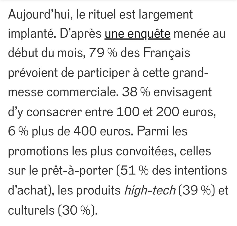 Aujourd’hui, le rituel est largement implanté. D’après une enquête menée au début du mois, 79 % des Français prévoient de participer à cette grand-messe commerciale. 38 % envisagent d’y consacrer entre 100 et 200 euros, 6 % plus de 400 euros. Parmi les promotions les plus convoitées, celles sur le prêt-à-porter (51 % des intentions d’achat), les produits high-tech (39 %) et culturels (30 %).