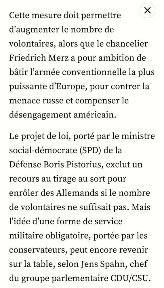× 
Cette mesure doit permettre d'augmenter le nombre de volontaires, alors que le chancelier Friedrich Merz a pour ambition de bâtir l'armée conventionnelle la plus puissante d'Europe, pour contrer la menace russe et compenser le désengagement américain. 
Le projet de loi, porté par le ministre social-démocrate (SPD) de la 
Défense Boris Pistorius, exclut un recours au tirage au sort pour 
enrôler des Allemands si le nombre de volontaires ne suffisait pas. Mais l'idée d'une forme de service 
militaire obligatoire, portée par les conservateurs, peut encore revenir sur la table, selon Jens Spahn, chef du groupe parlementaire CDU/CSU.