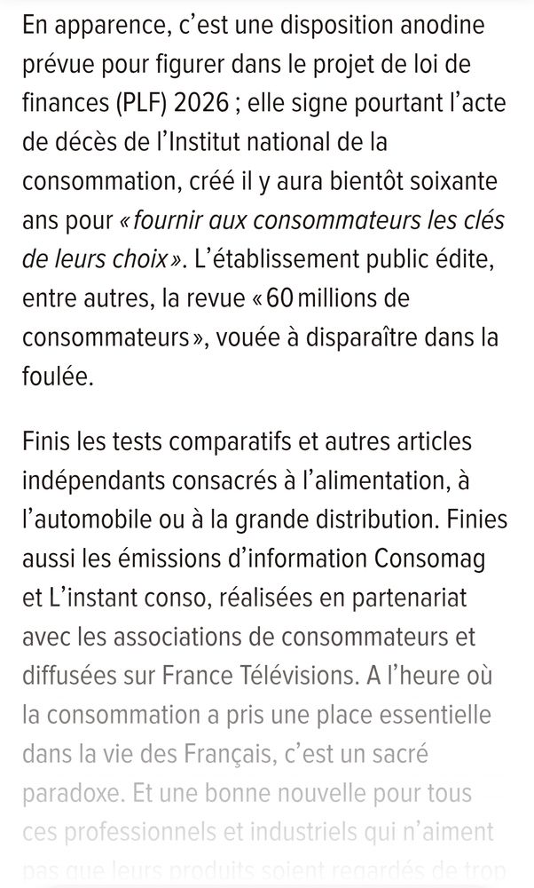 En apparence, c'est une disposition anodine prévue pour figurer dans le projet de loi de finances (PLF) 2026; elle signe pourtant l'acte de décès de l'Institut national de la consommation, créé il y aura bientôt soixante ans pour «fournir aux consommateurs les clés de leurs choix». L'établissement public édite, entre autres, la revue «60 millions de consommateurs», vouée à disparaître dans la foulée. 
Finis les tests comparatifs et autres articles indépendants consacrés à l'alimentation, à l'automobile ou à la grande distribution. Finies aussi les émissions d'information Consomag et L'instant conso, réalisées en partenariat avec les associations de consommateurs et diffusées sur France Télévisions. A I'heure où la consommation a pris une place essentielle dans la vie des Français, c'est un sacré paradoxe. Et une bonne nouvelle pour tous ces professionnels et industriels qui n'aiment 
pas que leurs produits soient regardés de trop