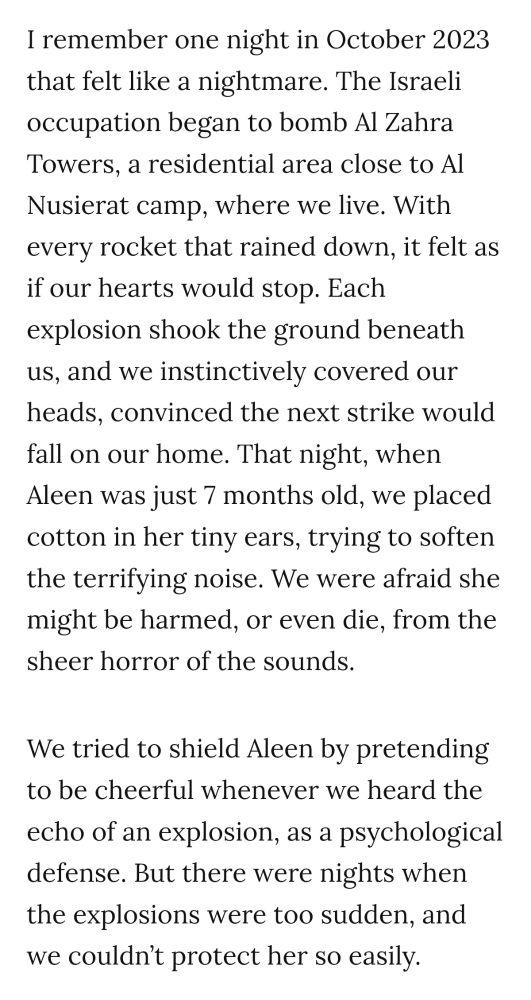 I remember one night in October 2023 that felt like a nightmare. The Israeli occupation began to bomb Al Zahra Towers, a residential area close to Al Nusierat camp, where we live. With every rocket that rained down, it felt as if our hearts would stop. Each explosion shook the ground beneath us, and we instinctively covered our heads, convinced the next strike would fall on our home. That night, when Aleen was just 7 months old, we placed cotton in her tiny ears, trying to soften the terrifying noise. We were afraid she might be harmed, or even die, from the sheer horror of the sounds. 
We tried to shield Aleen by pretending to be cheerful whenever we heard the echo of an explosion, as a psychological defense. But there were nights when the explosions were too sudden, nd we couldn't protect her so easily.