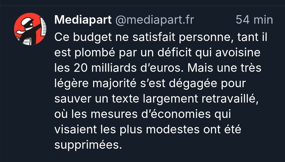 L 
Mediapart @mediapart.fr 54 min Ce budget ne satisfait personne, tant il est plombé par un déficit qui avoisine les 20 milliards d'euros. Mais une très légère majorité s'est dégagée pour sauver un texte largement retravaillé, où les mesures d'économies qui visaient les plus modestes ont été supprimées.