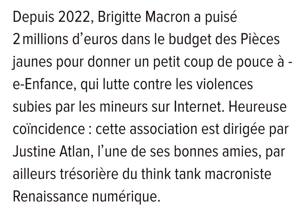 Depuis 2022, Brigitte Macron a puisé 2 millions d'euros dans le budget des Pièces jaunes pour donner un petit coup de pouce à -e-Enfance, qui lutte contre les violences subies par les mineurs sur Internet. Heureuse coïncidence: cette association est dirigée par Justine Atlan, l'une de ses bonnes amies, par ailleurs trésorière du think tank macroniste Renaissance numérique.