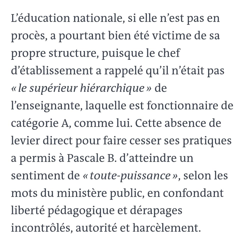 L'éducation nationale, si elle n'est pas en procès, a pourtant bien été victime de sa propre structure, puisque le chef d'établissement a rappelé qu'il n'était pas «le supérieur hiérarchique» de l'enseignante, laquelle est fonctionnaire de catégorie A, comme lui. Cette absence de levier direct pour faire cesser ses pratiques a permis à Pascale B. d'atteindre un sentiment de«toute-puissance», selon les mots du ministère public, en confondant liberté pédagogique et dérapages incontrôlés, autorité et harcèlement.