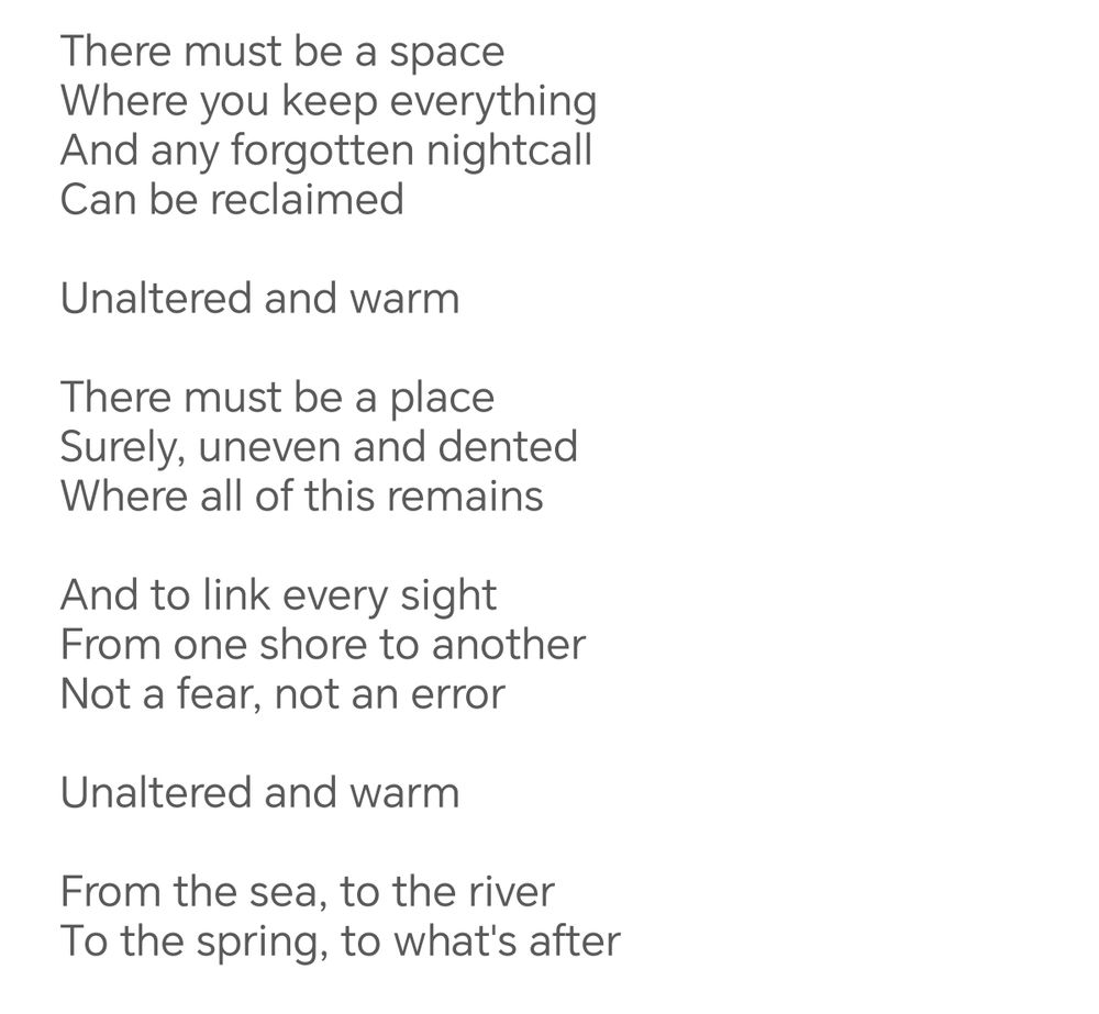 There must be a space Where you keep everything And any forgotten nightcall Can be reclaimed 
Unaltered and warm 
There must be a place Surely, uneven and dented Where all of this remains 
And to link every sight From one shore to another Not a fear, not an error 
Unaltered and warm 
From the sea, to the river To the spring, to what's after