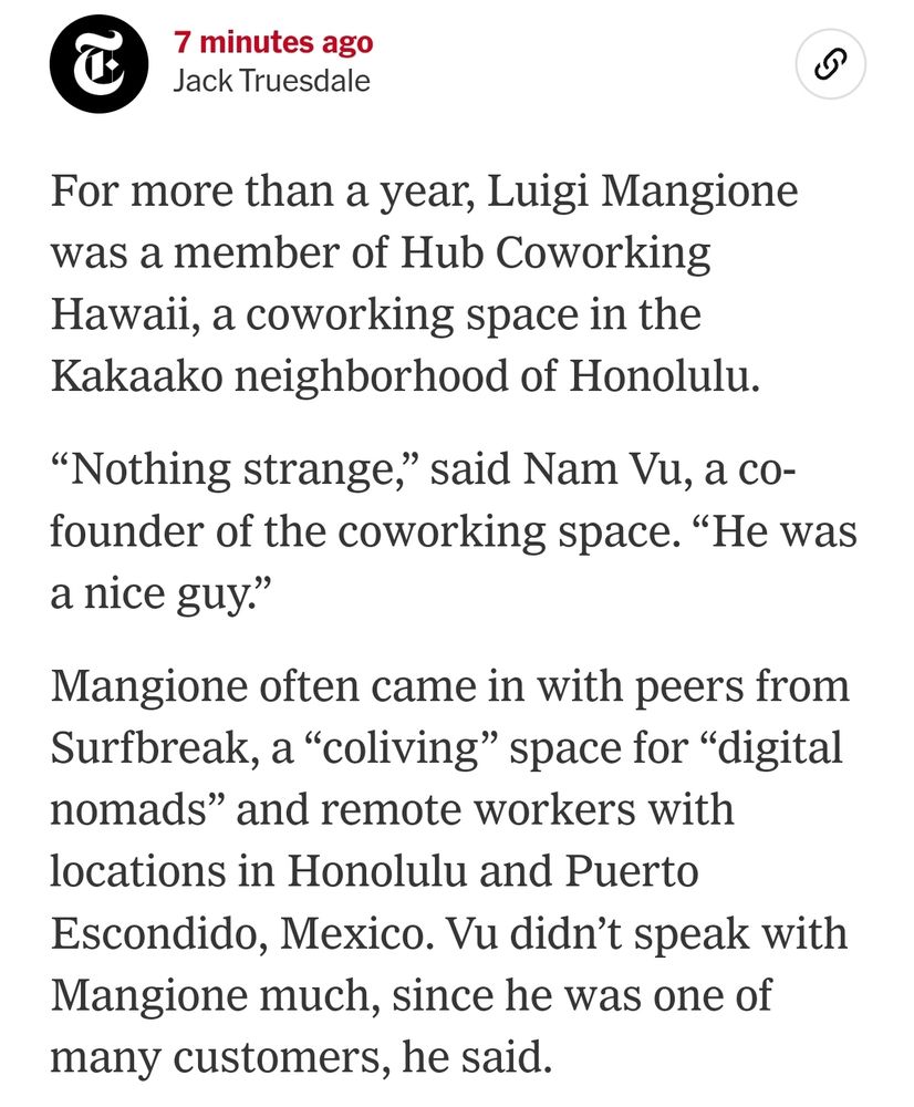 For more than a year, Luigi Mangione was a member of Hub Coworking Hawaii, a coworking space in the Kakaako neighborhood of Honolulu.

“Nothing strange,” said Nam Vu, a co-founder of the coworking space. “He was a nice guy.”

Mangione often came in with peers from Surfbreak, a “coliving” space for “digital nomads” and remote workers with locations in Honolulu and Puerto Escondido, Mexico. Vu didn’t speak with Mangione much, since he was one of many customers, he said.