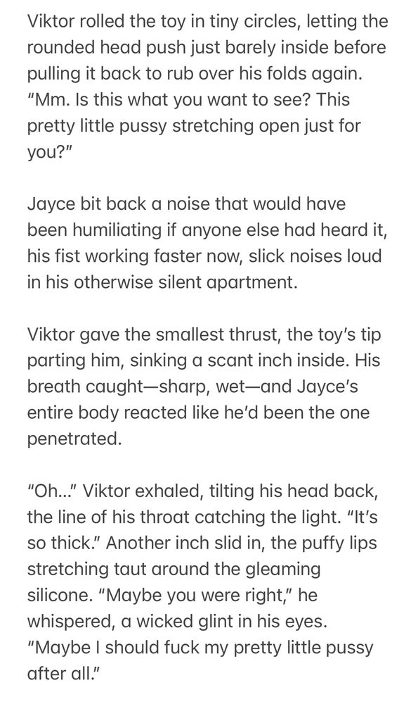 Viktor rolled the toy in tiny circles, letting the rounded head push just barely inside before pulling it back to rub over his folds again. “Mm. Is this what you want to see? This pretty little pussy stretching open just for you?”

Jayce bit back a noise that would have been humiliating if anyone else had heard it, his fist working faster now, slick noises loud in his otherwise silent apartment.

Viktor gave the smallest thrust, the toy’s tip parting him, sinking a scant inch inside. His breath caught—sharp, wet—and Jayce’s entire body reacted like he’d been the one penetrated.

“Oh…” Viktor exhaled, tilting his head back, the line of his throat catching the light. “It’s so thick.” Another inch slid in, the puffy lips stretching taut around the gleaming silicone. “Maybe you were right,” he whispered, a wicked glint in his eyes. “Maybe I should fuck my pretty little pussy after all.”
