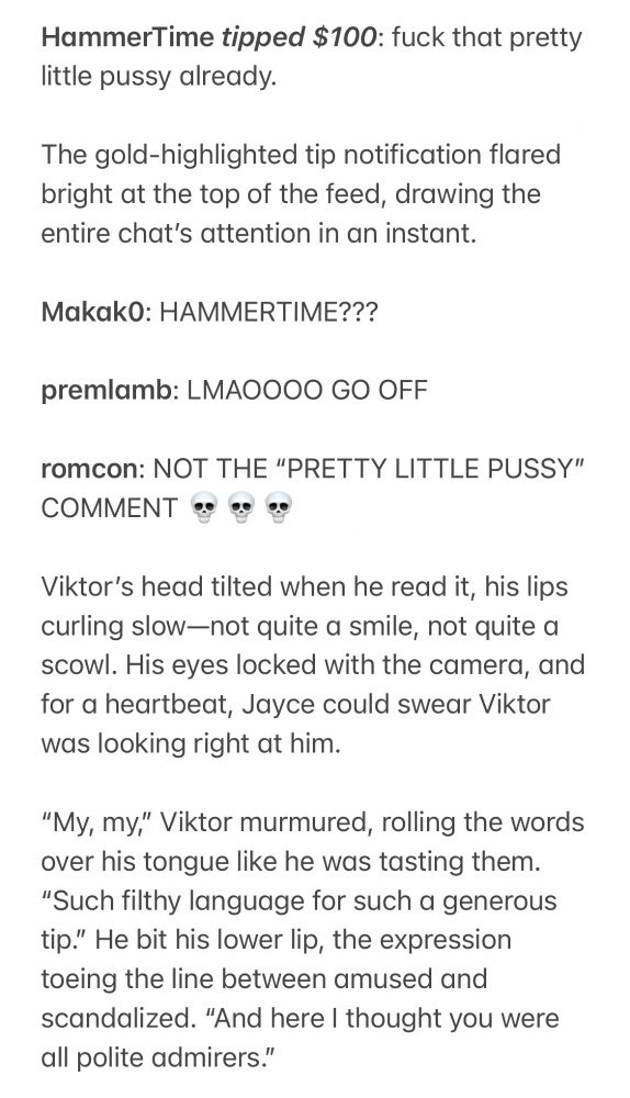 HammerTime tipped $100: fuck that pretty little pussy already.

The gold-highlighted tip notification flared bright at the top of the feed, drawing the entire chat’s attention in an instant.

Makak0: HAMMERTIME???

premlamb: LMAOOOO GO OFF

romcon: NOT THE “PRETTY LITTLE PUSSY” COMMENT 💀💀💀

Viktor’s head tilted when he read it, his lips curling slow—not quite a smile, not quite a scowl. His eyes locked with the camera, and for a heartbeat, Jayce could swear Viktor was looking right at him.

“My, my,” Viktor murmured, rolling the words over his tongue like he was tasting them. “Such filthy language for such a generous tip.” He bit his lower lip, the expression toeing the line between amused and scandalized. “And here I thought you were all polite admirers.”