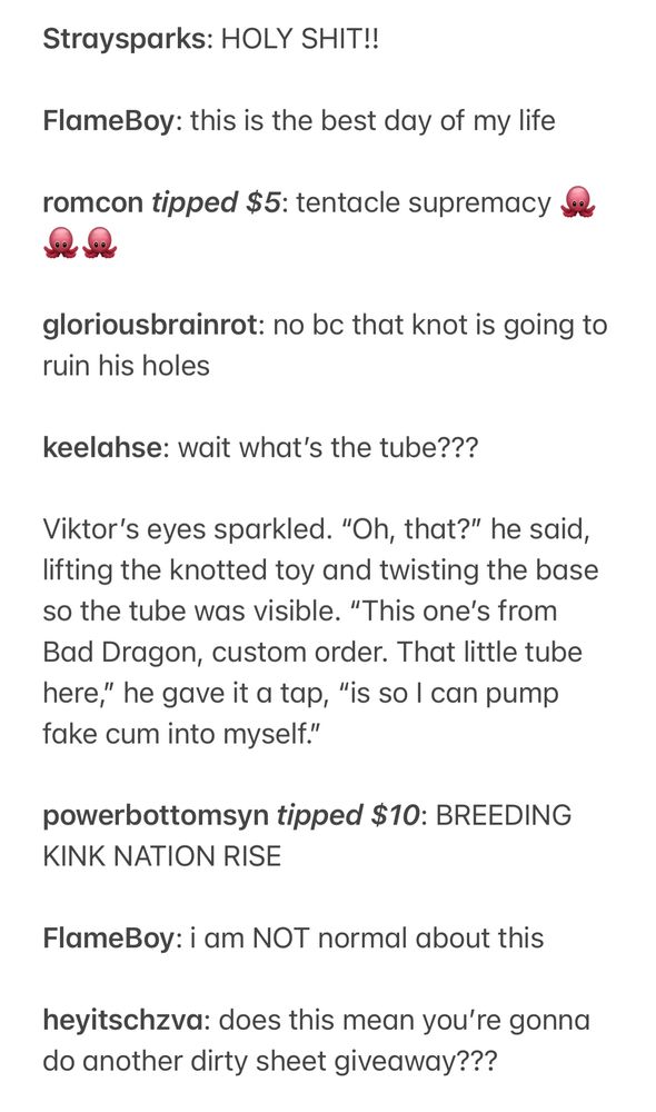 Straysparks: HOLY SHIT!!

FlameBoy: this is the best day of my life

romcon tipped $5: tentacle supremacy 🐙🐙🐙

gloriousbrainrot: no bc that knot is going to ruin his holes 

keelahse: wait what’s the tube???

Viktor’s eyes sparkled. “Oh, that?” he said, lifting the knotted toy and twisting the base so the tube was visible. “This one’s from Bad Dragon, custom order. That little tube here,” he gave it a tap, “is so I can pump fake cum into myself.”

powerbottomsyn tipped $10: BREEDING KINK NATION RISE

FlameBoy: i am NOT normal about this

heyitschzva: does this mean you’re gonna do another dirty sheet giveaway???
