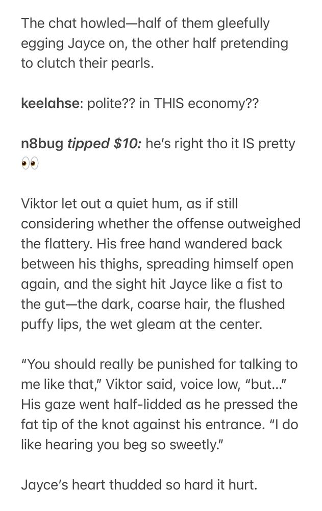 The chat howled—half of them gleefully egging Jayce on, the other half pretending to clutch their pearls.

keelahse: polite?? in THIS economy??

n8bug tipped $10: he’s right tho it IS pretty 👀

Viktor let out a quiet hum, as if still considering whether the offense outweighed the flattery. His free hand wandered back between his thighs, spreading himself open again, and the sight hit Jayce like a fist to the gut—the dark, coarse hair, the flushed puffy lips, the wet gleam at the center.

“You should really be punished for talking to me like that,” Viktor said, voice low, “but…” His gaze went half-lidded as he pressed the fat tip of the knot against his entrance. “I do like hearing you beg so sweetly.”

Jayce’s heart thudded so hard it hurt.
