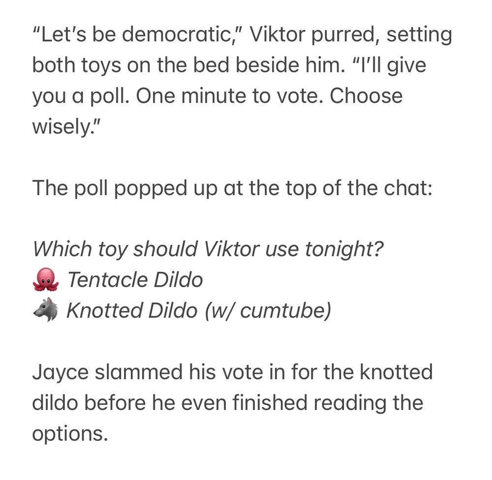“Let’s be democratic,” Viktor purred, setting both toys on the bed beside him. “I’ll give you a poll. One minute to vote. Choose wisely.”

The poll popped up at the top of the chat:

Which toy should Viktor use tonight?
🐙 Tentacle Dildo
🐺 Knotted Dildo (w/ cumtube)

Jayce slammed his vote in for the knotted dildo before he even finished reading the options.
