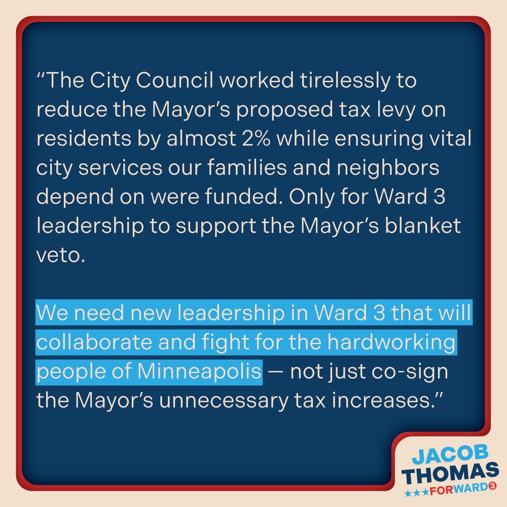 Text image on a blue background with a cream and red border and the Jacob Thomas For Ward 3 Logo in the bottom right corner. Text reads: “The City Council worked tirelessly to reduce the Mayor's proposed tax levy on residents by almost 2% while ensuring vital city services our families and neighbors depend on were funded. Only for Ward 3 leadership to support the Mayor's blanket veto.
We need new leadership in Ward 3 that will collaborate and fight for the hardworking people of Minneapolis - not just co-sign the Mayor's unnecessary tax increases.”