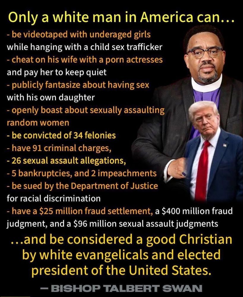Only a white man in America can...
- be videotaped with underaged girls while hanging with a child sex trafficker
- cheat on his wife with a porn actresses and pay her to keep quiet
- publicly fantasize about having sex with his own daughter
- openly boast about sexually assaulting random women
- be convicted of 34 felonies
- have 91 criminal charges,
- 26 sexual assault allegations,
- 5 bankruptcies, and 2 impeachments
- be sued by the Department of Justice for racial discrimination
- have a $25 million fraud settlement, a $400 million fraud judgment, and a $96 million sexual assault judgments ...and be considered a good Christian by white evangelicals and elected president of the United States.

~ BISHOP TALBERT SWAN