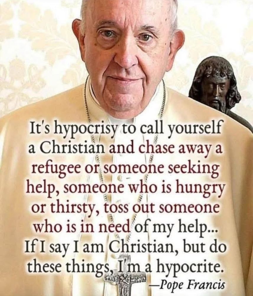 It's hypocrisy to call yourself a Christian and chase away a refugee or someone seeking help, someone who is hungry or thirsty, toss out someone who is in need of my help...
If I say I am Christian, but do these things, I'm a hypocrite.
~ Pope Francis