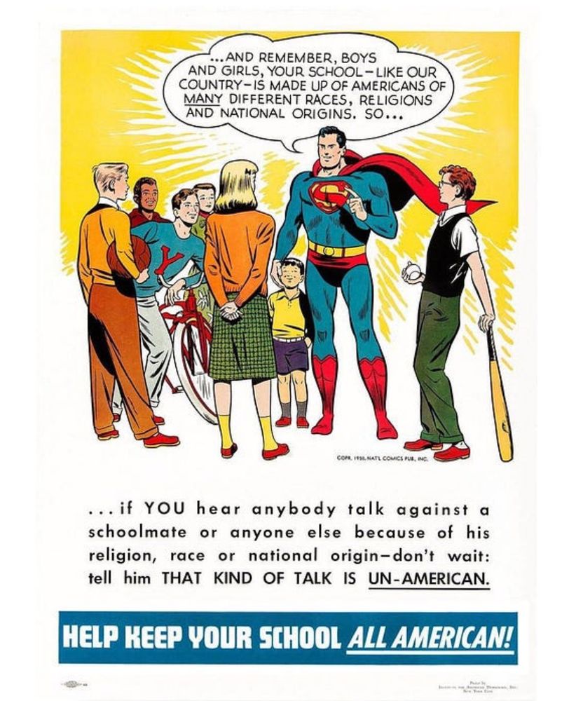 
Superman graphic from the 1950’s that says: 

…AND REMEMBER, BOYS AND GIRLS, YOUR SCHOOL- LIKE OUR COUNTRY- IS MADE UP OF AMERICANS OF MANY DIFFERENT RACES, RELIGIONS AND NATIONAL ORIGINS. SO...
... if YOU hear anybody talk against a schoolmate or anyone else because of his religion, race or national origin-don't wait: tell him THAT KIND OF TALK IS UN-AMERICAN.

HELP KEEP YOUR SCHOOL ALL AMERICAN!