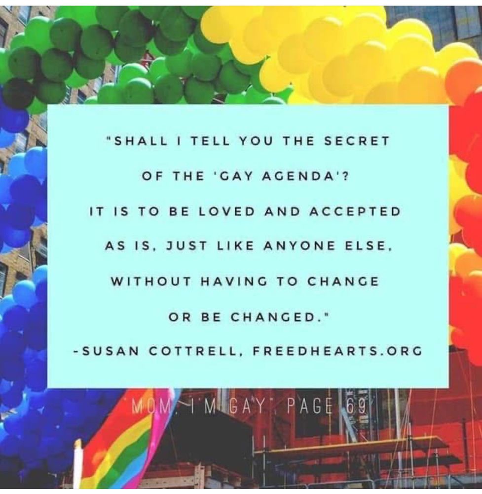 SHALL I TELL YOU THE SECRET
OF THE 'GAY AGENDA'?
IT IS TO BE LOVED AND ACCEPTED
AS IS, JUST LIKE ANYONE ELSE,
WITHOUT HAVING TO CHANGE
OR BE CHANGED.

By: SUSAN COTTRELL, FREEDHEARTS.ORG