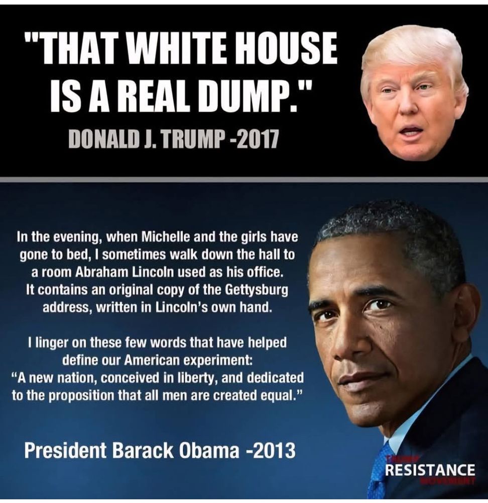 THAT WHITE HOUSE IS A REAL DUMP.
~ DONALD J. TRUMP -2017

In the evening, when Michelle and the girls have gone to bed, I sometimes walk down the hall to a room Abraham Lincoln used as his office. It contains an original copy of the Gettysburg address, written in Lincoln's own hand.

I linger on these few words that have helped define our American experiment:
A new nation, conceived in liberty, and dedicated to the proposition that all men are created equal.

~ President Barack Obama -2013
