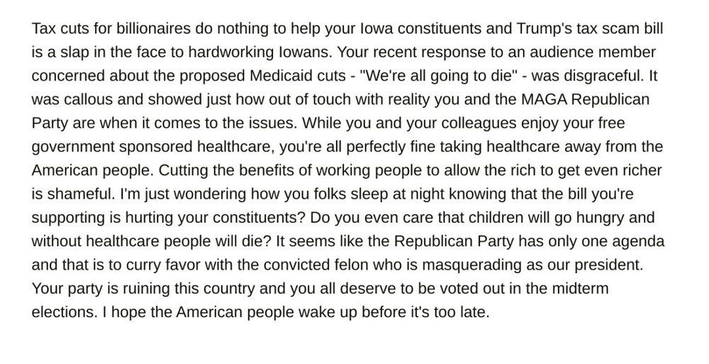 Below is my email to Joni Ernst: 

Tax cuts for billionaires do nothing to help your lowa constituents and Trump's tax scam bill is a slap in the face to hardworking lowans. Your recent response to an audience member concerned about the proposed Medicaid cuts - "We're all going to die" - was disgraceful. It was callous and showed just how out of touch with reality you and the MAGA Republican Party are when it comes to the issues. While you and your colleagues enjoy your free government sponsored healthcare, you're all perfectly fine taking healthcare away from the American people. Cutting the benefits of working people to allow the rich to get even richer is shameful. I'm just wondering how you folks sleep at night knowing that the bill you're supporting is hurting your constituents? Do you even care that children will go hungry and without healthcare people will die? It seems like the Republican Party has only one agenda and that is to curry favor with the convicted felon who is masquerading as our president.
Your party is ruining this country and you all deserve to be voted out in the midterm elections. I hope the American people wake up before it's too late.