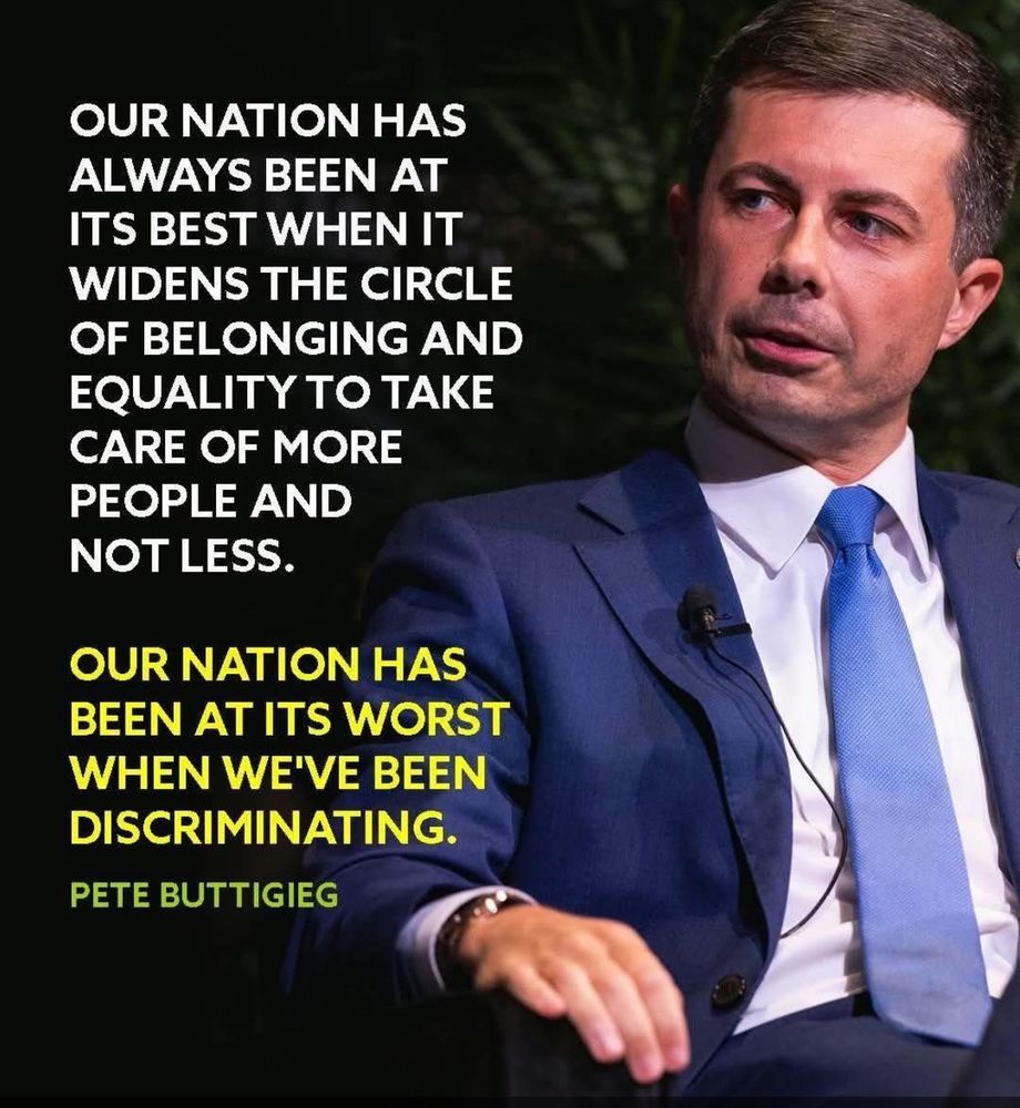 OUR NATION HAS ALWAYS BEEN AT ITS BEST WHEN IT WIDENS THE CIRCLE OF BELONGING AND EQUALITY TO TAKE CARE OF MORE PEOPLE AND NOT LESS.

OUR NATION HAS BEEN AT ITS WORST WHEN WE'VE BEEN DISCRIMINATING.

~ PETE BUTTIGIEG ~