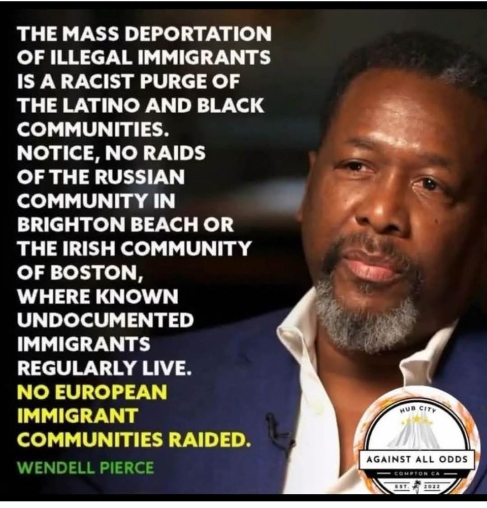 THE MASS DEPORTATION OF ILLEGAL IMMIGRANTS IS A RACIST PURGE OF THE LATINO AND BLACK COMMUNITIES.

NOTICE, NO RAIDS OF THE RUSSIAN COMMUNITY IN BRIGHTON BEACH OR THE IRISH COMMUNITY OF BOSTON, WHERE KNOWN UNDOCUMENTED IMMIGRANTS REGULARLY LIVE.

NO EUROPEAN IMMIGRANT COMMUNITIES RAIDED.

~ WENDELL PIERCE

HUB CITY
AGAINST ALL ODDS
COMPTON CA