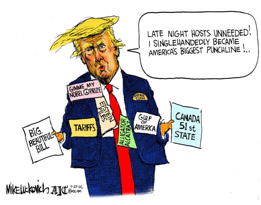 Political cartoon by: Mike Luckovich 

Trump is saying: 
LATE NIGHT HOSTS UNNEEDED!
I SINGLEHANDEDLY BECAME ‘AMERKA’S’ BIGGEST PUNCHLINE!

Examples of controversial Trump issues: 

*Big Beautiful Bill 
*Tariffs 
*Gulf of America 
*Alligator Alcatraz
*Canada 51st State
*Epstein Files 
*Gimme my Nobel Peace Prize 
 
