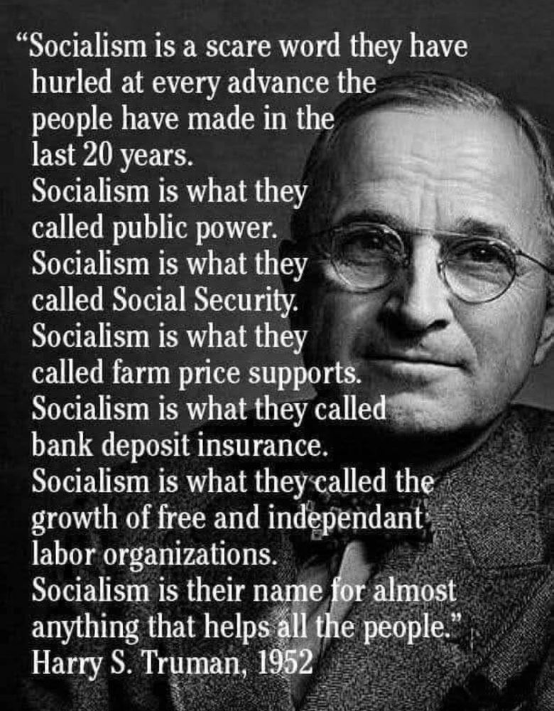 Socialism is a scare word they have hurled at every advance the people have made in the last 20 years.
Socialism is what they called public power.
Socialism is what they called Social Security.
Socialism is what they called farm price supports.
Socialism is what they called bank deposit insurance.
Socialism is what they called the growth of free and independant labor organizations.
Socialism is their name for almost anything that helps all the people.

~ Harry S. Truman, 1952