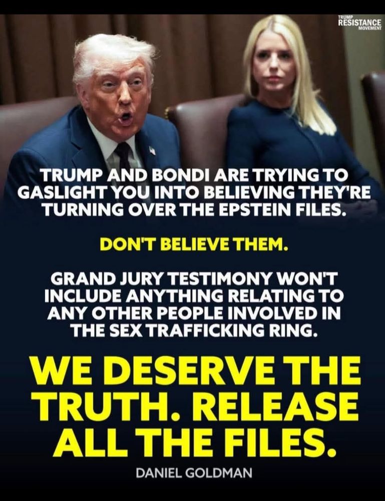 
TRUMP AND BONDI ARE TRYING TO GASLIGHT YOU INTO BELIEVING THEY'RE
TURNING OVER THE EPSTEIN FILES.
DON'T BELIEVE THEM.

GRAND JURY TESTIMONY WON'T INCLUDE ANYTHING RELATING TO ANY OTHER PEOPLE INVOLVED IN THE SEX TRAFFICKING RING.

WE DESERVE THE TRUTH. RELEASE ALL THE FILES.

~ DANIEL GOLDMAN