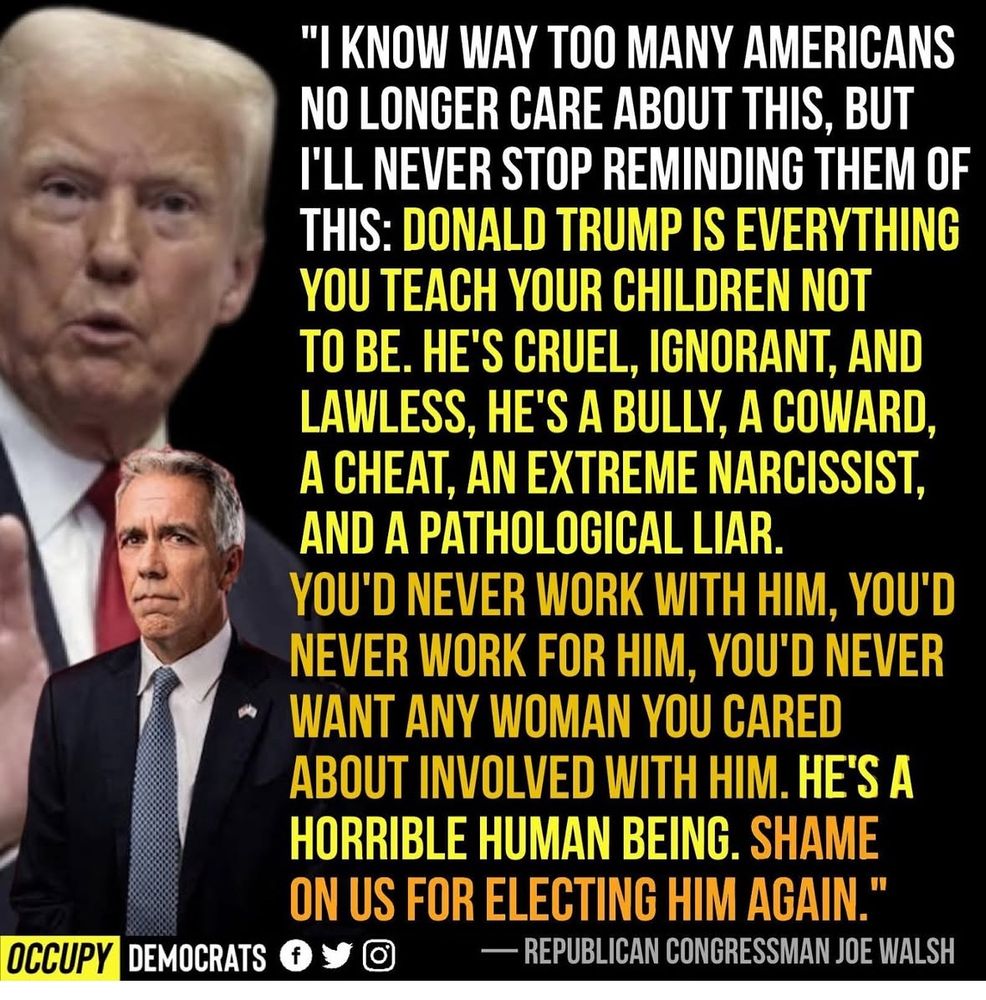 I KNOW WAY TOO MANY AMERICANS NO LONGER CARE ABOUT THIS, BUT I'LL NEVER STOP REMINDING THEM OF THIS: 

DONALD TRUMP IS EVERYTHING YOU TEACH YOUR CHILDREN NOT TO BE. 

HE'S CRUEL, IGNORANT, AND LAWLESS, HE'S A BULLY, A COWARD, A CHEAT, AN EXTREME NARCISSIST, AND A PATHOLOGICAL LIAR.

YOU'D NEVER WORK WITH HIM, YOU'D NEVER WORK FOR HIM, YOU'D NEVER
WANT ANY WOMAN YOU CARED ABOUT INVOLVED WITH HIM. 

HE'S A HORRIBLE HUMAN BEING. SHAME ON US FOR ELECTING HIM AGAIN.

Meme from: OCCUPY DEMOCRATS 

Quote from: (R)JOE WALSH