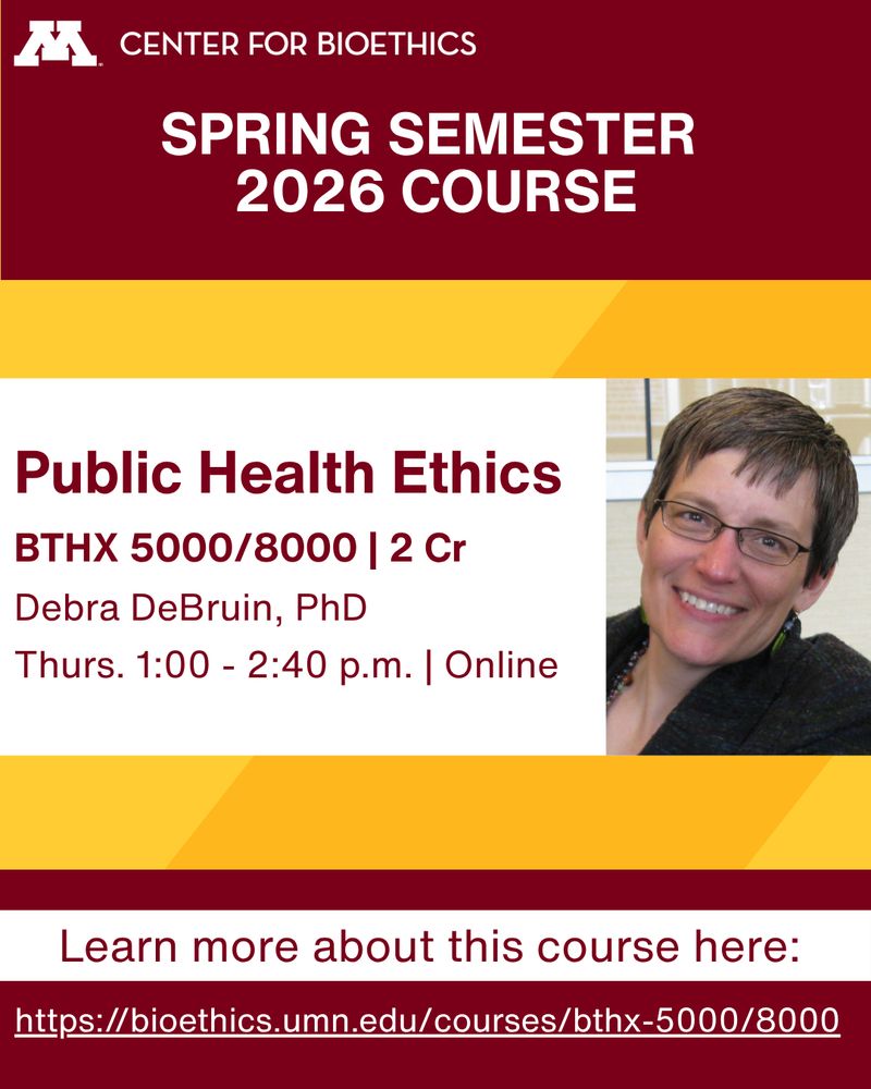 Spring Semester 2026 Courses: BTHX 5000/8000 | Public Health Ethics. 2 Cr. Instructor: Debra DeBruin, PhD. Thurs. 1:00 - 2:40 p.m. | Online. Learn more about the course: https://bioethics.umn.edu/courses/bthx-5000/8000