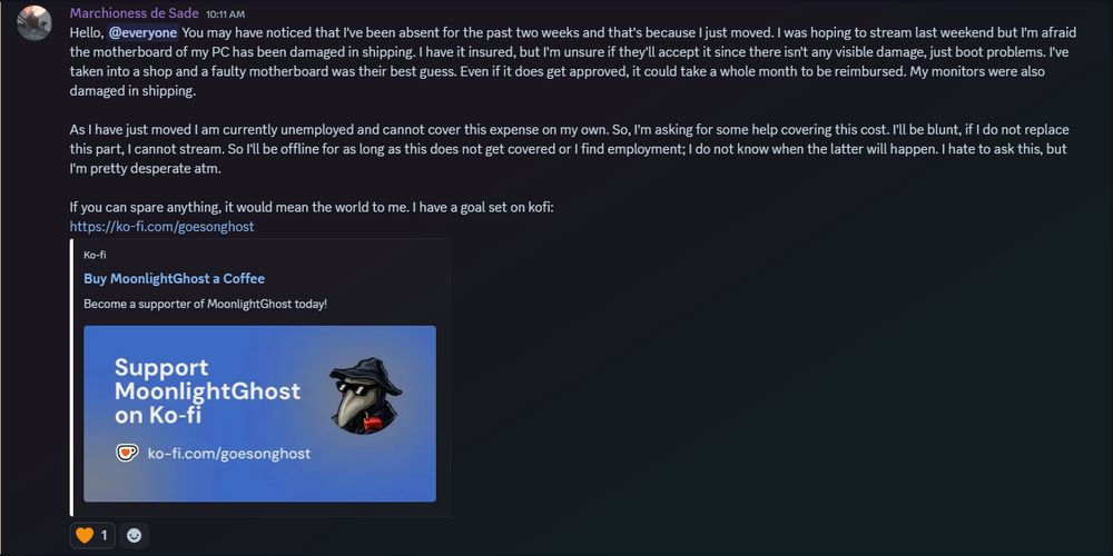 Hello, @everyone You may have noticed that I've been absent for the past two weeks and that's because I just moved. I was hoping to stream last weekend but I'm afraid the motherboard of my PC has been damaged in shipping. I have it insured, but I'm unsure if they'll accept it since there isn't any visible damage, just boot problems. I've taken into a shop and a faulty motherboard was their best guess. Even if it does get approved, it could take a whole month to be reimbursed. My monitors were also damaged in shipping.

As I have just moved I am currently unemployed and cannot cover this expense on my own. So, I'm asking for some help covering this cost. I'll be blunt, if I do not replace this part, I cannot stream. So I'll be offline for as long as this does not get covered or I find employment; I do not know when the latter will happen. I hate to ask this, but I'm pretty desperate atm. 

If you can spare anything, it would mean the world to me. I have a goal set on kofi:
https://ko-fi.com/goesonghost