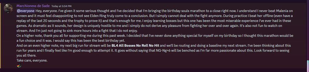 Hey, everyone. I've given it some serious thought and I've decided that I'm bringing the birthday souls marathon to a close right now. I understand I never beat Malenia on screen and it must feel disappointing to not see Elden Ring truly come to a conclusion. But I simply cannot deal with the fight anymore. During practice I beat her offline (even have a replay of the last 20 seconds and the trophy to prove it) and that's enough for me. I enjoy learning bosses but this one has been the most miserable experience I've ever had in these games. As dramatic as it sounds, her design is uniquely hostile to me and i simply do not derive any pleasure from fighting her over and over again. It's also not fun to watch on stream. And I'm just not going to sink more hours into a fight that I do not enjoy.
On a higher note, thank you all for supporting me during this past week. I decided that I've never done anything special for myself on my birthday so I thought this marathon would be a fun choice and it was. I would say this has been the best birthday yet.
And on an even higher note, my next big run for stream will be BL4 All Bosses No Roll No Hit and we'll be routing and doing a baseline my next stream. I've been thinking about this run for years and I finally feel like I'm good enough to attempt it. It goes without saying that NG-Ng+6 will be benched as I'm far more passionate about this. Look forward to seeing you all there.
Take care, everyone.
moonlightLove