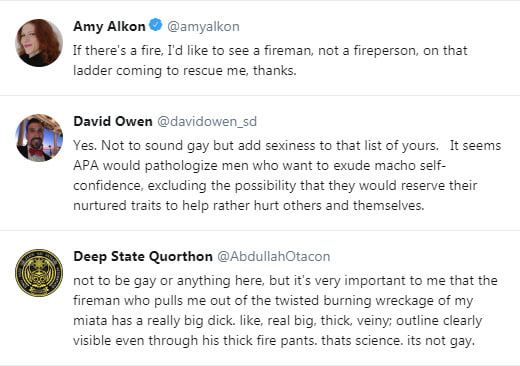 @amyalkon
If there's a fire, I'd like to see a fireman, not a fireperson, on that ladder coming to rescue me, thanks.

@davidowen_sd
Yes. Not to sound gay but add sexiness to that list of yours.  It seems APA would pathologize men who want to exude macho self-confidence, excluding the possibility that they would reserved their nurtured traits to help rather hurt others and themselves.

@AbdullahOtacon
not to be gay or anything here, but it's very important to me that the fireman who pulls me out of the twisted burning wreckage of my miata has a really big dick. like, real big. thick, veiny, outline clearly visible even through his thick fire pants. thats science. its not gay.