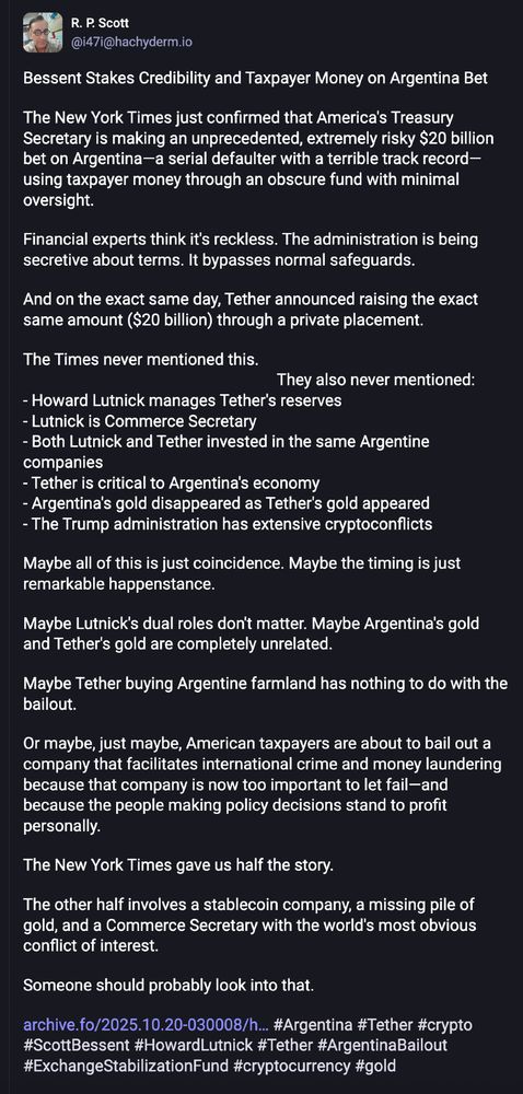 The first post of a Mastodon thread by R.P. Scott with a deep dive into the irregularities of the Argentina bailout by the Dotard Regime. Lot's of conflicts of interest and profiteering from MAGAt ghouls. Milei's crypto tanked and they are bailing him out to prop up the whole scam and make money at the same time stealing from taxpayers. It's sick.