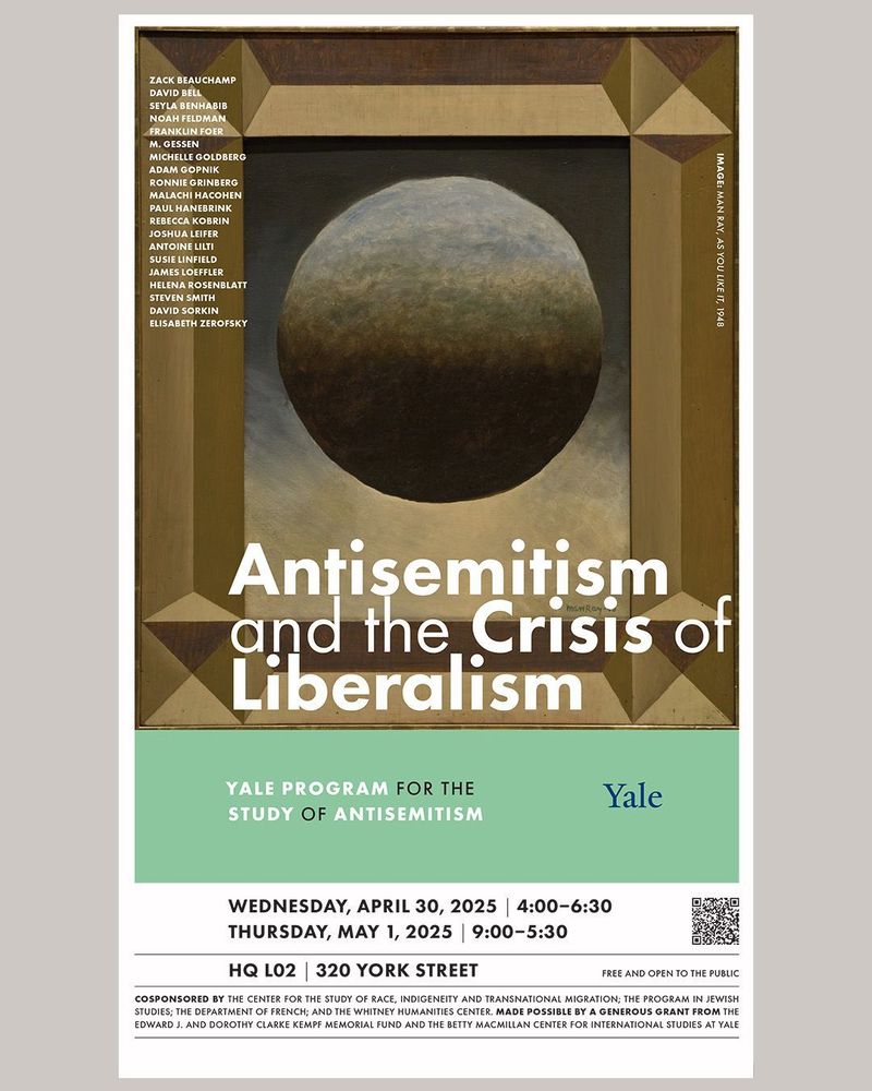 Event poster with Man Ray's  AS YOU LIKE IT in the background.
The text reads:
ZACK BEAUCHAMP
DAVID BELL
SEYLA BENHABIB
NOAH FELDMAN
FRANKLIN FOER
M. GESSEN
MICHELLE GOLDBERG
ADAM GOPNIK
RONNIE GRINBERG
MALACHI HACOHEN
PAUL HANEBRINK
REBECCA KOBRIN
JOSHUA LEIFER
ANTOINE LILTI
SUSIE LINFIELD
JAMES LOEFFLER
HELENA ROSENBLATT
STEVEN SMITH
DAVID SORKIN
ELISABETH ZEROFSKY

Antisemitism
and the Crisis of
Liberalism

YALE PROGRAM FOR THE
STUDY OF ANTISEMITISM

WEDNESDAY, APRIL 30, 2025 | 4:00–6:30
THURSDAY, MAY 1, 2025 | 9:00–5:30
HQ L02 | 320 YORK STREET FREE AND OPEN TO THE PUBLIC

COSPONSORED BY THE CENTER FOR THE STUDY OF RACE, INDIGENEITY AND TRANSNATIONAL MIGRATION; THE PROGRAM IN JEWISH
STUDIES; THE DEPARTMENT OF FRENCH; AND THE WHITNEY HUMANITIES CENTER. MADE POSSIBLE BY A GENEROUS GRANT FROM THE
EDWARD J. AND DOROTHY CLARKE KEMPF MEMORIAL FUND AND THE BETTY MACMILLAN CENTER FOR INTERNATIONAL STUDIES AT YALE
