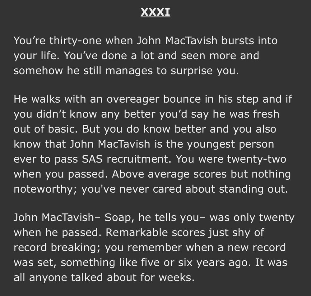 A screenshot of Ao3 with the following text:
You’re thirty-one when John MacTavish bursts into your life. You’ve done a lot and seen more and somehow he still manages to surprise you.

He walks with an overeager bounce in his step and if you didn’t know any better you’d say he was fresh out of basic. But you do know better and you also know that John MacTavish is the youngest person ever to pass SAS recruitment. You were twenty-two when you passed. Above average scores but nothing noteworthy; you've never cared about standing out.

John MacTavish– Soap, he tells you– was only twenty when he passed. Remarkable scores just shy of record breaking; you remember when a new record was set, something like five or six years ago. It was all anyone talked about for weeks.