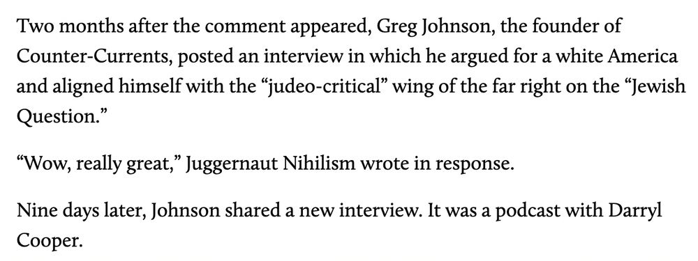 "

Two months after the comment appeared, Greg Johnson, the founder of Counter-Currents, posted an interview in which he argued for a white America and aligned himself with the “judeo-critical” wing of the far right on the “Jewish Question.”

“Wow, really great,” Juggernaut Nihilism wrote in response. 

Nine days later, Johnson shared a new interview. It was a podcast with Darryl Cooper. "