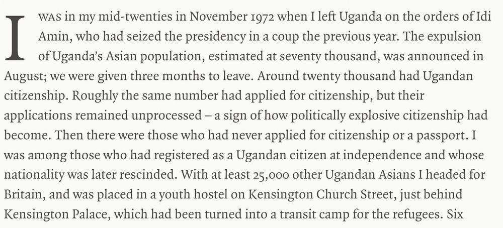 "I was​ in my mid-twenties in November 1972 when I left Uganda on the orders of Idi Amin, who had seized the presidency in a coup the previous year. The expulsion of Uganda’s Asian population, estimated at seventy thousand, was announced in August; we were given three months to leave. Around twenty thousand had Ugandan citizenship. Roughly the same number had applied for citizenship, but their applications remained unprocessed – a sign of how politically explosive citizenship had become. Then there were those who had never applied for citizenship or a passport. I was among those who had registered as a Ugandan citizen at independence and whose nationality was later rescinded. With at least 25,000 other Ugandan Asians I headed for Britain, and was placed in a youth hostel on Kensington Church Street, just behind Kensington Palace, which had been turned into a transit camp for the refugees."