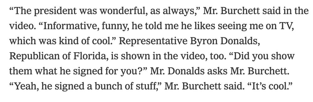 "“The president was wonderful, as always,” Mr. Burchett said in the video. “Informative, funny, he told me he likes seeing me on TV, which was kind of cool.” Representative Byron Donalds, Republican of Florida, is shown in the video, too. “Did you show them what he signed for you?” Mr. Donalds asks Mr. Burchett. “Yeah, he signed a bunch of stuff,” Mr. Burchett said. “It’s cool.”"