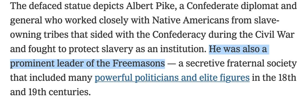 "The defaced statue depicts Albert Pike, a Confederate diplomat and general who worked closely with Native Americans from slave-owning tribes that sided with the Confederacy during the Civil War and fought to protect slavery as an institution. He was also a prominent leader of the Freemasons — a secretive fraternal society that included many powerful politicians and elite figures in the 18th and 19th centuries."